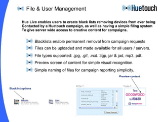 File & User Management Blacklists enable permanent removal from campaign requests Files can be uploaded and made available for all users / servers. File types supported: .jpg, .gif, .vcd. 3gp, jar & jad, mp3, pdf. Preview screen of content for simple visual recognition. Simple naming of files for campaign reporting simplicity.  Hue Live enables users to create black lists removing devices from ever being Contacted by a Huetouch campaign, as well as having a simple filing system To give server wide access to creative content for campaigns. Blacklist options Preview content 