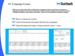 Campaign Creator Basic or Advanced versions Create animated gif and import directly into campaigns. Upload background images, change transition times + more. HUE Live can also come with a mobile phone campaign creator to assist your customers in  Developing Content, this service comes both in Basic format (3 slides) or Advanced format with  (7 Slides, transitions, more colours and fonts) – which can be monetised to enable up selling. 