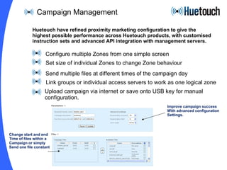 Campaign Management Configure multiple Zones from one simple screen Set size of individual Zones to change Zone behaviour Send multiple files at different times of the campaign day Link groups or individual access servers to work as one logical zone Upload campaign via internet or save onto USB key for manual configuration.  Huetouch have refined proximity marketing configuration to give the highest possible performance across Huetouch products, with customised instruction sets and advanced API integration with management servers. Improve campaign success With advanced configuration Settings. Change start and end Time of files within a  Campaign or simply  Send one file constantly 