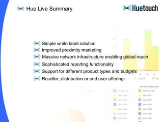 Simple white label solution Improved proximity marketing Massive network infrastructure enabling global reach Sophisticated reporting functionality Support for different product types and budgets Reseller, distribution or end user offering.  Hue Live Summary 