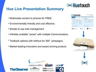 Hue Live Presentation Summary Multimedia content to phones for FREE. Environmentally friendly and cost effective. Simple to use web management Infinitely scalable “zones” with multiple Communicators. Textback options with txt4hue for 360 o   campaigns. Market leading innovative and award winning product. As seen in: 