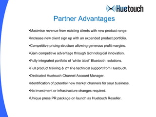 Partner Advantages Maximise revenue from existing clients with new product range. Increase new client sign up with an expanded product portfolio. Competitive pricing structure allowing generous profit margins. Gain competitive advantage through technological innovation. Fully integrated portfolio of ‘white label’ Bluetooth  solutions. Full product training & 2 nd  line technical support from Huetouch. Dedicated Huetouch Channel Account Manager. Identification of potential new market channels for your business. No investment or infrastructure changes required. Unique press PR package on launch as Huetouch Reseller. 