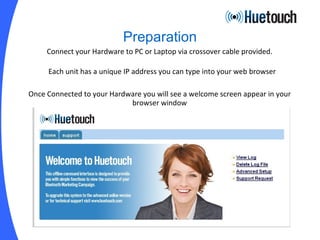 Preparation Connect your Hardware to PC or Laptop via crossover cable provided. Each unit has a unique IP address you can type into your web browser Once Connected to your Hardware you will see a welcome screen appear in your browser window 