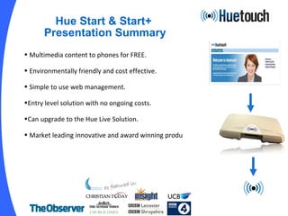 Hue Start & Start+  Presentation Summary Multimedia content to phones for FREE. Environmentally friendly and cost effective. Simple to use web management. Entry level solution with no ongoing costs. Can upgrade to the Hue Live Solution. Market leading innovative and award winning produ ct. As seen in: 