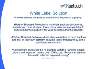 White Label Solution We offer partners the ability to fully re-brand the product supplying:  Partner Branded Promotional materials such as documents, slideshows, case studies.  Even press releases are available to ensure maximum publicity for your business and the solution. Partner Branded Software which allows resellers to have the look and feel of their own platform allowing totally transparency in the solution to consumers. All hardware boxes can be re-branded with the Partners details, colours and logos, on orders over 100 boxes.  Boxes can also be housed in different coloured casing* *subject to 12 week lead time. 