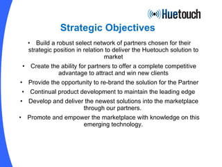 Strategic Objectives Build a robust select network of partners chosen for their strategic position in relation to deliver the Huetouch solution to market Create the ability for partners to offer a complete competitive advantage to attract and win new clients Provide the opportunity to re-brand the solution for the Partner Continual product development to maintain the leading edge  Develop and deliver the newest solutions into the marketplace through our partners.  Promote and empower the marketplace with knowledge on this emerging technology. 