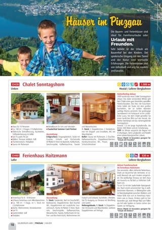 Haus für 10 Personen
Ca. 160 m², 3 Etagen, 4 Schlafzimmer
Elektrische Zentralheizung, Kachelofen,
Fußbodenheizung im Keller
Sat-TV, gratis W-Lan
Balkon, Terrasse möbliert, Grill
Tischtennistisch, Parkplätze
Sauna mit Ruheraum
Abstellraum für Schi und Fahrräder
Saalachtal Sommer Card Partner
Ausstattung:
Erdgeschoss: Eingangsbereich, Stube mit
Essecke, Ecksofa und Küchenzeile
(4-Platten-E-Herd mit Backrohr, Kühlschrank,
Geschirrspüler, Kaffeemaschine, Toaster
und Wasserkocher)
1. Stock: 2 Doppelzimmer, 2 Dreibettzim-
mer mit Doppel- und Einzelbett, WC mit
Waschbecken
Keller: Sauna mit Ruheraum, 2 Duschen,
Kaltwasserdusche, Doppelwaschbecken,
Handtuchtrockner, WC, Pissoir,
Schischuhtrockner
Hüttenfeeling deluxe
2009 wurde das neue Chalet Sonntagshorn
erbaut. Das dabei verwendete Altholz gibt
dem Chalet einen ganz besonders speziellen
Hüttencharakter. Das Herz der luxuriösen
Hütte bildet die Stube mit dem großen
Kachelofen, der an kühlen Abenden
wohlige Wärme verströmt. Der großzügige
Saunabereich mit Ruheraum ist ein zusätz-
licher Luxus. Vor dem Chalet genießen Sie
einen herrlichen Blick auf das Heutal, die
Reither Steinberge und das namensgebende
Sonntagshorn.
Anreise: 7,5 km lange Asphaltstraße, die
letzten 500 Meter sind ein Schotterweg.
TIPP: Im Winter verspricht die Region mit
4 Liftanlagen, beim Langlaufen und Rodeln
einen abwechslungsreichen Urlaub.
Chalet Sonntagshorn
Unken Heutal / Loferer Bergbahnen
Dieses Objekt ist besonders geeignet für
“Urlaub mit Freunden”.
8,0 km 0,4 km 0,4 km 0,5 km 0,4 km ab Haus 9,0 km 9,0 km 16,0 km
a b d f g 1.000 m33438
Ferienhaus für 6 - 8 Personen
4-Raum Ferienhaus zum Alleinbewohnen
Ca. 100 m², 1 Etage, im 1. Stock mit
2 Schlafzimmer
Küche, Wohnzimmer, Vorratskammer
Sat-TV
Gartenmöbel, Grill
Parkplatz
Ausstattung:
1. Stock: Garderobe, Bad mit Dusche/WC,
Badewanne, Doppelzimmer, Bad Dusche/
WC, Doppelzimmer mit zusätzlicher Aus-
ziehcouch, Küche (4-Platten E-Herd, Back-
rohr, Geschirrspüler, Kaffeemaschine,
Wasserkocher, Toaster, Kühlschrank mit Ge-
frier- und Bio-Fresh-Fach), Wohnzimmer mit
Esstisch und Eckbank, Kachelofen, Ofenbett,
Sat-TV, Ausgang zur Terrasse mit Windfang
und Garten
Nebengebäude, 1. Stock: 1x Doppelzim-
mer mit Dusche und Waschbecken, weiteres
Doppelzimmer auf Anfrage
Aktiver Familienurlaub
im Ferienhaus Haitzmann
Das renovierte, allein stehende Nebenhaus,
direkt am Bauernhof der Vermieter, ist so-
wohl klassisch als auch modern eingerich-
tet. Die weitläufige Terrasse vor dem Haus
mit Aussicht ins Tal lädt zu fröhlichen Grill-
feiern ein.
Tür an Tür mit den Saalachtaler Naturgewal-
ten. Nach einem actionreichen Tag in welt-
berühmten Klammen, in Klettergärten oder
im Naturbadegebiet zwischen Wäldern und
Felsen fühlt man sich im Ferienhaus Haitz-
mann wie zu Hause. Kindern geht es hier
besonders gut. Jede Menge Platz zum Tollen
am Hof oder Spielen im Garten stehen den
Gästen zur Verfügung.
Ferienhaus Haitzmann
Lofer Loferer Bergbahnen
Dieses Objekt ist besonders geeignet für
“Urlaub mit Kindern”.
5,0 km 1,0 km 0,3 km 7,5 km 7,5 km 0,5 km - 1,0 km 7,5 km
a b h 630 m33460
Die Bauern- und Ferienhäuser sind
ideal für Familienurlaube oder
Sehr beliebt ist der Urlaub am
Bauernhof bei den Kindern. Der
spielerische Umgang mit den Tieren
und der Natur sind wertvolle
Erfahrungen. Die Ferienhäuser sind
von individuell und urig bis modern
undluxuriös.
Urlaub mit
Freunden.
©ZellamSee-KaprunTourismus/NikolausFaistauer
Häuser im PinzgauHäuser im Pinzgau
18
SALZBURGER LAND | PINZGAU | HÄUSER
 