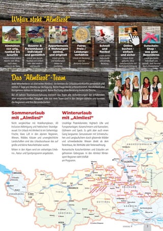 Wofür steht ”Almliesl”
Das ”Almliesl”-Team
Wofür steht ”Almliesl”
Das ”Almliesl”-Team
Sommerurlaub
mit „Almliesl”
Nicht vergleichbar mit Hotelkomplexen, All
Inclusive-Abfertigung und hektischem Strandge-
wusel. Ein Urlaub mit Almliesl ist ein Geheimtipp:
Frische, klare Luft in den alpinen Regionen,
Wiesen, Wälder, Kräuter und unvergleichliche
Landschaften sind das Urlaubszuhause das auf
großeundkleineNaturliebhaberwartet.
Mitten in den Alpen wird ein vielseitiges Erleb-
nis-,Natur-undSportprogrammangeboten.
Winterurlaub
mit „Almliesl”
Unzählige Pistenkilometer, Hightech Lifte und
Funsportanlagen, Kaiserschmarrn und Kasnocken,
Glühwein und Speck. Es geht aber auch einen
Gang langsamer. Genusstouren mit Schneeschu-
hen und Langlaufschiern durch glitzernde Wälder
und schneebedeckte Wiesen direkt ab dem
,der oder .
Romantische Kutschenfahrten und Eislaufen am
gefrorenen Gebirgssee. In den Almliesl Winter-
sport-RegionenstehtVielfalt
amProgramm.
Ferienhaus Almhütte Ferienwohnung
Mittenwald
Seefeld Hall
Brenner
Schwaz
Kufstein
Wörgl
Kitzbühel
St. Johann
Lienz
Meran
Naturns
Cortina d'Ampezzo
Wengen
Brixen
Sterzing
St. Leonhard Bruneck
Toblach
Sexten
Tamsweg
Gerlos
Golling
Hallein
Bad Gastein
Oberdrauburg
Nikolsdorf
Mörtschach
Bischofs-
hofen
Bad Ischl
Mondsee
Mattighofen
Grieskirchen
Schärding
Vöcklabruck
Gmunden
Radstadt
Flachau
Schladming
Unken
München
München
in Tirol
Mallnitz
Heiligenblut
Obervellach
Feld am See
Bad Kleinkirchheim
am See
im Oberpinzgau
Viehhofenin Tirol
BREGENZ
INNSBRUCK
SALZBURG
BOZEN
VORARLBERG
O B E R Ö S T E R R E I C H
O S T T I R O L
S Ü D T I R O L
STEIERMARK
T I R O L
K Ä R N T E N
S A L Z B U R G
Dornbirn
Reutte
Lermoos
Imst
Füssen Landl
Hopfgarten
Jochberg
Kaprun
Matrei
Maishofen
Taxenbach
Saalbach
Leogang Saalfelden
Maria
Alm
Hinter-
glemm
Bruck
im Ennstal
an der Mur
ob Murau
Haus
Katsch
St. Ruprecht
Stolzalpe
Murau
Bad
Hofgastein
Wagrain
Goldegg
St. Veit
Abtenau
Lungötz-
Annaberg
Krispl-Gaissau
Hüttschlag
Zederhaus
St. Margarethen
Rauris
Zell
Mühlbach
Waidring
Kössen
Rettenschöss Lofer
Fieberbrunn
in Tirol
St. Johann
im Pongau
Spittal
an der Drau
Ried
im Innkreis
Neukirchen
Bram
bergHollersbachM
ittersill
Stuhlfelden
Kirchberg
Westendorf
Hohenems
Lech
St. Anton
Galtür
Ischgl
Nauders
Landeck
Sölden
am Arlberg
Feldkirch
Bludenz
Bodensee
Achensee
Reschen-
see
Attersee Traunsee
Weissensee
VENEDIG
VillachHermagor
Welsberg
Wels
LIN
Almhütten
von urig,
rustikal bis
luxuriös
Appartements
& Wohnungen
zentral,
und originell
Faires
Preis-/
Leistungs-
verhältnis
Schnell
und
flexibel
Online
buchen -
einfach
und sicher
Gutschein-
Shop -
was ganz
Besonderes
Urlaub einmal anders:
Abseits vom Alltag -
hoch oben,
mitten in der Natur
Urlaub wie damals:
Rustikal und einfach
oder aber modern
und luxuriös
Urlaub günstig
und komfortabel:
Mitten im
Geschehen
Urlaub mit Beratung:
Und mit
„Bestpreis-Garantie”
Urlaub planen:
Individuelle
und schnelle
Beratung
Urlaub direkt
gebucht: Ohne
Zwischenschritte zur
Buchungsbestätigung
Urlaub geschenkt:
Individuell und
speziell - kein Versand
durch„Print@home”
3
Jede Mitarbeiterin ist eine echte Almliesl. Sie kennen die Urlaubsunterkünfte persönlich und
stehen 7 Tage pro Woche zur Verfügung. Keine Frage bleibt unbeantwortet, Herzlichkeit und
KompetenzstehenimVordergrund.KeineBuchungohneBeratunglautetdieDevise.
Bei 20 Jahren Tourismuserfahrung meistert das Team alle Anforderungen der erfüllenden
aber anspruchsvollen Tätigkeit. Alle aus dem Team sind in den Bergen daheim und kennen
dieRegionenundihreBesonderheiten.
Bauern- &
Ferienhäuser -
individuell
und gemütlich
 