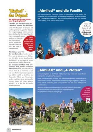 4 www.almliesl.com
”Almliesl” -
das Original
”Almliesl” -
das Original
Sie wollen zurück zur Natur,
zum Ursprünglichen?
Dann ist ein Hüttenurlaub mit
„Almliesl” genau das Richtige.
Keine Almhütte gleicht der anderen, jede
hatihrenganzeigenen,speziellenCharakter.
Die Energieversorgung erfolgt meist mit
Strom oder Gas. Manche Hütten haben ihre
eigeneEnergiequelle,andere
wiederumnureinenHolz-
ofenundKerzenlicht.
Mit der Auswahl der
Almhütte können Sie
selbst die Nähe zur
Naturbestimmen.
„Almliesl” und die Familie
„Almliesl” und „4 Pfoten”
Ganz nach dem Motto: “Geht’s den Kleinen gut, geht’s allen gut” hat Almliesl eine
Auswahl an Urlaubsunterkünften, die den kleinen Berggeistern besonders zusagen.
Vom Kinderbett bis zum Hochsitz, dem lustigen Spielplatz vor dem Haus oder den
TierenvomHof,istbeiAlmlieslalleszufinden.
Ganz unkompliziert ist der Urlaub mit Hund und Co, wenn man in den Ferien-
unterkünftenvon„Almliesl“übernachtet.
Hunde, aber auch andere Haustiere, sind fast immer willkommen und können in der
unberührten Natur mit ihren Herrchen dem Bewegungsdrang freien Lauf lassen.
Damit sich alle wohlfühlen, sollte Lärm vermieden und Alm- sowie Wildtiere nicht
gestörtwerden.
LeineundMaulkorbmüssenSiebeiIhremUrlaubinÖsterreichdabeihaben.
DerHeimtierausweisundImpfpassmüssenmitgeführtwerden.
DiegültigeTollwutimpfungisteingetragen.
Almhütten sind Teil
der Landschaft
Die meisten Hütten sind pro-
blemlos mit jedem normalen
PKW erreichbar.
und werden von den
Tieren auch so wahrgenommen. Sie kom-
men ohne Scheu bis zum Haus. Besonders
das Weidevieh ist sehr neugierig, schnup-
pertanallemundknabbertManchesan.
Weicht Ihr Fahrzeug
von der Norm ab, so informieren Sie sich
bitte beim Almliesl Team ob eine problem-
lose Anfahrt möglich ist. Im Winter sind
Winterreifen Pflicht und Schneeketten
werden empfohlen. Ist die Anreise zu be-
stimmten Häuser und Hütten „außerge-
wöhnlich“, so ist dies bei der Hausbe-
schreibungvermerkt.
h
Urlaub
mit Ihrem
Vierbeiner:
Achten Sie auf
das Symbol
Urlaub mit
der Familie:
Achten Sie auf
den Vermerk:
„Urlaub mit
Kindern”.
Achten
Sie bei der
Hausbeschrei-
bung auf den
Vermerk
„Natur
pur”.
 