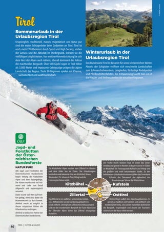 TirolTirol
Sommerurlaub in der
Urlaubsregion Tirol
Ursprünglich, traditionell, massiv, majestätisch und Natur pur
sind die ersten Schlagwörter beim Gedanken an Tirol. Tirol ist
noch mehr! Weltbekannt durch Sport und High Society, stehen
der Genuss und die Aktivität im Vordergrund. Erleben Sie die
vielfältigen Möglichkeiten. Von welcher Himmelsrichtung Sie sich
dem Herz der Alpen auch nähern, überall dominiert die Kulisse
der machtvollen Bergwelt: Über 500 Gipfel ragen in Tirol höher
als 3.000 Meter und imposante Gebirgszüge prägen die alpine
Landschaft der Region. Tirols 36 Regionen spielen mit Charme,
GemütlichkeitundGastfreundschaft.
Winterurlaub in der
Urlaubsregion Tirol
Das Bundesland Tirol ist bekannt für seine schneereichen Winter.
Abseits der Schipisten eröffnen sich verschneite Landschaften
zum Schneeschuhwandern, Langlaufen, für lustige Rodelpartien
und Pferdeschlittenfahrten. Zur Entspannung taucht man ein in
dieWasser-undWellnessweltendereinzelnenRegionen.
©KitzbühelTourismus
©KitzbühelTourismus
Zillertal
DasZillertalisteinsüdlichesSeitentaldesInntals,
circa40KilometervonderLandeshauptstadtInns-
bruckentfernt.UmringtvonzahlreichenDreitausendern
und von der wunderbaren Bergwelt der Tuxer Alpen und
der Zillertaler Alpen bietet das Zillertal einzigartige
Ausblicke.
Osttirol
Osttirol liegt südlich des Alpenhauptkammes. Es
grenzt an Südtirol und Kärnten und profitiert vom
mediterranen Klima. Die Lienzer Dolomiten dominieren
die Bergwelt. Ursprünglich und abseits der Touristen-
strömekanndieNaturerlebtwerden.
Die Kitzbüheler Alpen reichen vom Zillertal im Westen
und dem Zeller See im Osten. Die Urlaubsregion
beinhaltetvielebekannteOrtewieKitzbühel,Brixen,
Westendorf,St.JohanninTirol,Wörglunddie
FerienregionKaiserwinkl.
Kitzbühel
Der Tiroler Bezirk Kufstein liegt im Osten des Unter-
inntales und grenzt im Norden an Bayern sowie im Süden
an Kitzbühel. Die Festungsstadt Kufstein und Wörgl sind
die größten und wohl bekanntesten Städte. Zu den
beliebtesten Urlaubsdestinationen zählen das Ferienland
Kufstein, das Thierseetal, das Alpbachtal, das
BrandenbergerTalunddieWildschönau.
Kufstein
Jagd- und
Forsthütten
der Öster-
reichischen
Bundesforste
NATUR PUR!
Alle Jagd- und Forsthütten der
Österreichischen Bundesforste
liegen entlang der Kitzbüheler
Alpen und dem Kaisergebirge.
Die Hütten wurden mit viel Auf-
wand und Liebe zum Detail
stilgerecht und regionstypisch
renoviert.
Dabei wurde viel Wert auf Kom-
fort gelegt, ohne dass dabei die
Hüttenromantik zu kurz kommt.
Almliesl macht es möglich in
diesen urtypischen Hütten die
Urlaubszeitzuverbringen.
Almliesl ist exklusiver Partner der
ÖsterreichischenBundesforste.
KÄRNTEN
TIROL SALZBURG
D
SÜDTIROL
j
46
TIROL | HÜTTEN & HÄUSER
 