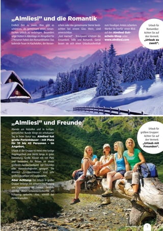 www.almliesl.com 5
„Almliesl” und die Romantik
„Almliesl” und Freunde
Endlich Zeit zu zweit. Was gibt es
schöneres, als gemeinsam einen roman-
tischen Urlaub zu verbringen. Besonders
urige Hütten in Alleinlage im Almgebiet für
2 Personen heben den Romantikfaktor. Das
lodernde Feuer im Kachelofen, der Kerzen-
Abends am Holzofen und in lustiger,
gemütlicher Runde klingt ein erholsamer
Tag in freier Natur aus.
Urlaub in der Gruppe ist meist eine lustige
Angelegenheit und bleibt lange in guter
Erinnerung. Große Häuser mit viel Platz
sind besonders für Reisen im etwas
größeren Familienverbund, mit Freunden
oder VereinskollegInnen geeignet. Die
Almliesl „Gruppenhäuser“ sind sehr
großzügiggebautundausgestattet.
Der Urlaub in großer
Gruppe verlangt viel zeitgerechte Planung
und Organisation im Voraus. Deshalb
werden diese Urlaubsunterkünfte oft
frühzeitig gebucht. Also, schnell bei
Almlieslanrufen.
Almliesl hat
große Ferienhäuser - mit Platz
für 10 bis 42 Personen - im
Angebot.
Aber Achtung:
schein oder das gemeinsame Sterne beob-
achten bei einem Glas Wein, sind
unverzichtbar.
„Just married” - Brautpaare schätzen die
Einsamkeit, Stille und Romantik. Gerne
lassen sie sich einen Urlaubsaufenthalt
Urlaub für
Romantiker:
Achten Sie auf
den Vermerk:
„Urlaub zu
zweit”.
Urlaub für
größere Gruppen:
Achten Sie auf
den Vermerk:
„Urlaub mit
Freunden”.
zum freudigen Anlass schenken.
Werfen Sie hierfür einen Blick
auf den
unter
Almliesl Gut-
schein-Shop
www.almliesl.com
 