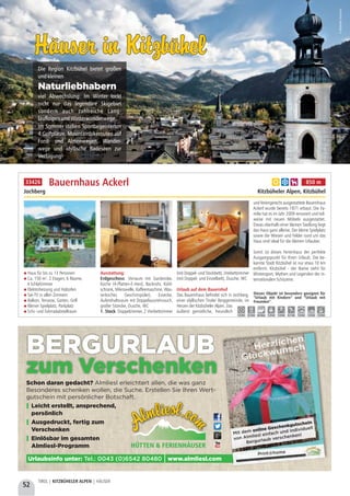 52
TIROL | KITZBÜHELER ALPEN | HÄUSER
Haus für bis zu 13 Personen
Ca. 150 m², 2 Etagen, 6 Räume,
4 Schlafzimmer
Elektroheizung und Holzofen
Sat-TV in allen Zimmern 
Balkon, Terrasse, Garten, Grill
Kleiner Spielplatz, Parkplatz
Schi- und Fahrradabstellraum
Ausstattung: 
Erdgeschoss: Vorraum mit Garderobe,
Küche (4-Platten-E-Herd, Backrohr, Kühl-
schrank, Mikrowelle, Kaffeemaschine, Was-
serkocher, Geschirrspüler), Essecke,
Aufenthaltsraum mit Doppelausziehcouch,
großer Sitzecke, Dusche, WC
1. Stock: Doppelzimmer, 2 Vierbettzimmer
(mit Doppel- und Stockbett), Dreibettzimmer
(mit Doppel- und Einzelbett), Dusche, WC
Urlaub auf dem Bauernhof 
Das Bauernhaus befindet sich in Jochberg,
einer idyllischen Tiroler Berggemeinde, im
Herzen der Kitzbüheler Alpen. Das
äußerst gemütliche, freundlich
und feriengerecht ausgestattete Bauernhaus
Ackerl wurde bereits 1871 erbaut. Die Fa-
milie hat es im Jahr 2009 renoviert und teil-
weise mit neuen Möbeln ausgestattet.
Etwas oberhalb einer kleinen Siedlung liegt
das Haus ganz alleine. Der kleine Spielplatz
sowie die Wiesen und Felder rund um das
Haus sind ideal für die kleinen Urlauber.
Somit ist dieses Ferienhaus der perfekte
Ausgangspunkt für Ihren Urlaub. Die be-
kannte Stadt Kitzbühel ist nur etwa 10 km
entfernt. Kitzbühel - der Name steht für
Wintersport, Mythen und Legenden der in-
ternationalen Schiszene.
Bauernhaus Ackerl
Jochberg Kitzbüheler Alpen, Kitzbühel
Dieses Objekt ist besonders geeignet für
“Urlaub mit Kindern” und “Urlaub mit
Freunden”.
1,0 km 0,5 km ab Haus 1,0 km 1,0 km 0,1 km 7,0 km 1,0 km 7,0 km
a b h 850 m33426
Häuser in KitzbühelHäuser in Kitzbühel
Die Region Kitzbühel bietet großen
undkleinen
viel Abwechslung: Im Winter lockt
nicht nur das legendäre Skigebiet
sondern auch zahlreiche Lang-
laufloipenundWinterwanderwege.
Im Sommer stehen Sportbegeisterten
4 Golfplätze, Mountainbikerouten auf
Forst- und Almenwegen, Wander-
wege und idyllische Badeseen zur
Verfügung!
Naturliebhabern
©KitzbühelTourismus
Schon daran gedacht?
Leicht erstellt, ansprechend,
persönlich
Ausgedruckt, fertig zum
Verschenken
Einlösbar im gesamten
Almliesl-Programm
Almliesl erleichtert allen, die was ganz
Besonderes schenken wollen, die Suche. Erstellen Sie Ihren Wert-
gutschein mit persönlicher Botschaft.
y
y
y
HÜTTEN & FERIENHÄUSER
Urlaubsinfo unter: www.almliesl.comTel.: 0043 (0)6542 80480 |
BERGURLAUB
zum Verschenken
Mit dem
von Almliesl einfach und individuell
Bergurlaub verschenken!
online Geschenkgutschein
Print@home
 
