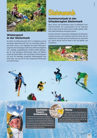 Murau
Die Region Murau-Kreischberg befindet sich
ganz im Westen der Steiermark. Der Bezirk
Murau ist dünn besiedelt und die Gäste profi-
tierenvoneinemsanftenTourismusin unberührter
Natur. So ist die Region unter anderem auch für den
österreichweithöchstenWaldanteilbekannt.
SteiermarkSteiermark
Sommerurlaub in der
Urlaubsregion Steiermark
Natur, Genuss und Gemütlichkeit stehen im Mittelpunkt eines
Steiermark-Urlaubs. Der ausgezeichneten Ruf der Steiermark
wird vor allem durch die Natur und ihre Schätze geprägt: Wald,
Wein,ÄpfelundKürbissesindtypischsteirisch.
Zwischen Dachstein, Hochschwab, Zirbitzkogel und Almenland,
zwischen Flussauen und in Klammen breitet das Grüne Herz als
waldreichstes und damit grünstes Bundesland seine Spannkraft
aus. Typisch steirisch sind die Almen in den Top Wander- und
Schiregionen.
Wintersport
in der Steiermark
Die Alpine Ski Weltmeisterschaft 2013 in Schladming und die
Snowboard Weltmeisterschaft 2015 am Kreischberg zählten in
den letzten Jahren zu den Highlights des breiten Wintersport-
programmsderUrlaubsregionSteiermark.ZahlreicheSchigebiete
und unzählige Langlaufkilometer schaffen perfekte Bedingun-
gen für einen gelungenen Winterurlaub. Kultur und Wellness
werden groß geschrieben. Viele verschiedene Thermenregionen
und dazu die ehemalige europäische Kulturhauptstadt Graz
bieten alles, was man sich für einen entspannten Winterurlaub
nurwünschenkann.
©Kreischberg
©Ikarus
Dachstein
Tauern -
Schladming
DieRegionDachstein-TauernliegtimNordwesten
der Steiermark und erstreckt sich vom Dachstein bis
zum Grimming. Zwischen den grandiosen Südwänden
des Dachsteins und den Schladminger Tauern liegen be-
kannte Tourismuszentren wie Schladming und Rohrmoos,
Ramsau am Dachstein, Pichl und die Reiteralm, Haus im
Ennstal,dieBergregionGrimming,etc.
TIROL
SALZBURG
D
©Ikarus
©Murau-Kreischberg
KÄRNTEN
OBER-
ÖSTERREICH
STEIER-
MARK
61
STEIERMARK
 