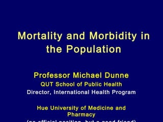 Mortality and Morbidity in the Population Professor Michael Dunne QUT School of Public Health Director, International Health Program Hue University of Medicine and Pharmacy (no official position, but a good friend) 