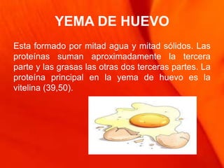 YEMA DE HUEVO
Esta formado por mitad agua y mitad sólidos. Las
proteínas suman aproximadamente la tercera
parte y las grasas las otras dos terceras partes. La
proteína principal en la yema de huevo es la
vitelina (39,50).
 