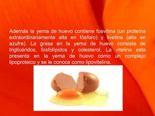 Además la yema de huevo contiene fosvitina (un proteína
extraordinariamente alta en fósforo) y livetina (alta en
azufre). La grasa en la yema de huevo consiste de
triglicéridos, fosfolípidos y colesterol. La vitelina esta
presenta en la yema de huevo como un complejo
lipoproteico y se le conoce como lipovitelina.
 