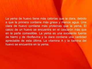 La yema de huevo tiene más calorías que la clara, debido
a que la primera contiene más grasa y menos agua. Una
clara de huevo contiene más proteínas que la yema. El
calcio de un huevo se encuentra en el cascarón más que
en la parte comestible. La yema es una excelente fuente
de hierro y de riboflavina y la clara contiene una cantidad
apreciable de esta última. La vitamina A y la tiamina del
huevo se encuentra en la yema.
 