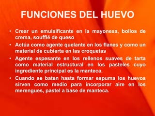 FUNCIONES DEL HUEVO
• Crear un emulsificante en la mayonesa, bollos de
  crema, soufflé de queso
• Actúa como agente quelante en los flanes y como un
  material de cubierta en las croquetas
• Agente espesante en los rellenos suaves de tarta
  como material estructural en los pasteles cuyo
  ingrediente principal es la manteca.
• Cuando se baten hasta formar espuma los huevos
  sirven como medio para incorporar aire en los
  merengues, pastel a base de manteca.
 