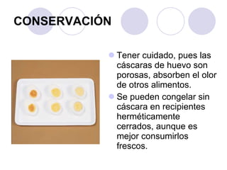 CONSERVACIÓN Tener cuidado, pues las cáscaras de huevo son porosas, absorben el olor de otros alimentos. Se pueden congelar sin cáscara en recipientes herméticamente cerrados, aunque es mejor consumirlos frescos. 