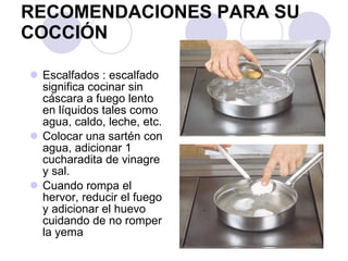RECOMENDACIONES PARA SU COCCIÓN Escalfados : escalfado significa cocinar sin cáscara a fuego lento en líquidos tales como agua, caldo, leche, etc.  Colocar una sartén con agua, adicionar 1 cucharadita de vinagre y sal. Cuando rompa el hervor, reducir el fuego y adicionar el huevo cuidando de no romper la yema 