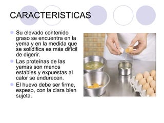 CARACTERISTICAS Su elevado contenido graso se encuentra en la yema y en la medida que se solidifica es más difícil de digerir. Las proteínas de las yemas son menos estables y expuestas al calor se endurecen.  El huevo debe ser firme, espeso, con la clara bien sujeta. 