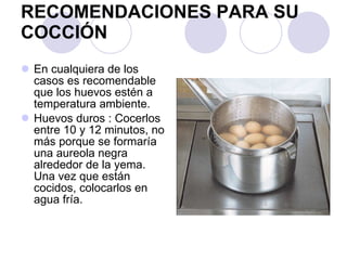 RECOMENDACIONES PARA SU COCCIÓN En cualquiera de los casos es recomendable que los huevos estén a temperatura ambiente. Huevos duros : Cocerlos entre 10 y 12 minutos, no más porque se formaría una aureola negra alrededor de la yema. Una vez que están cocidos, colocarlos en agua fría. 