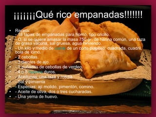 ¡¡¡¡¡¡¡Qué rico empanadas!!!!!!! Receta: - 18 tapas de empanadas para horno, tipo criollo. - O, si se quiere amasar la masa 750 gr. de harina común, una taza de grasa vacuna, sal gruesa, agua hirviendo. - Un kilo y medio de  carne  de un corte pulposo: cuadrada, cuadril, bola de lomo. - 2 cebollas. - 3 dientes de ajo - 1 puñadito de cebollas de verdeo. - 4 o 5  huevos  duros. - Aceitunas, una taza y media. - Sal y pimienta - Especias: ají molido, pimentón, comino. - Aceite de oliva, dos o tres cucharadas. - Una yema de huevo. 