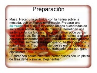 Preparación Masa: Hacer una pirámide con la harina sobre la mesada, con un hueco en el medio. Preparar una  salmuera  con el agua hirviendo un dos cucharadas de sal y dejar enfriar un par de minutos. Derretir en una sartén profunda la grasa, dejar enfirar un poco pero sin que solidifique. Echar en el hueco de la harina la grasa y algunas cucharadas de salmuera. Mezclar rápidamente, echar más salmuera si es necesario, hasta lograr unir toda la harina. Trabajar hasta que se enfríe. Queda una masa bastante dura, hay que trabajarla para que gane elasticidad. - Estirar con palote bien fina, cortar discos con un platito de taza de té o similar. Dejar enfriar 