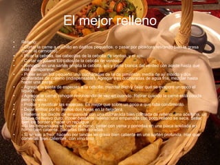 El mejor relleno Relleno: - Cortar la carne a cuchillo en daditos pequeños, o pasar por picadora retirando bien la grasa (pedir al carnicero). - Picar la cebolla, las cabecitas de la cebolla de verdeo, y el ajo. - Cortar en juliana los tallos de la cebolla de verdeo. - Rehogar en una sartén amplia la cebolla, ajo y parte blanca del verdeo con aceite hasta que esté transparene. - Poner en un bol pequeño una cucharadas de té de pimentón, media de ají molido y dos cucharadas de comino (indispensable). Agregar tres cucharadas de agua fría, mezclar hasta hacer una pasta. - Agregar la pasta de especias a la cebolla, mezclar bien y dejar que se evapore un poco el líquido. - Agregar la carne, rehogar revolviendo de vez en cuando. Retirar cuando la carne está cocida pero no seca. - Probar y rectificar las especias. Es mejor que sobre un poco a que falte condimento. - Dejar enfriar por lo menos dos horas en la heladera. - Rellenar los discos de empanada con una cucharada bien colmada de relleno, una aceituna, un octavo de huevo duro. Poner bastante relleno: una empanada con poco relleno se seca. Sellar bien los border y hacer un repulgue. - Si las empanadas se hacen al horno, pintar con yema y ponerlas en una placa aceitada en horno bien caliente. Sacarlas bien doradas. - Si se van a freír, hacerlo por tandas en grasa bien caliente en una sartén profunda. Hay que comerlas bien calientes, con vino tinto 