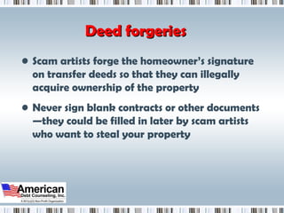 Deed forgeries Scam artists forge the homeowner’s signature on transfer deeds so that they can illegally acquire ownership of the property Never sign blank contracts or other documents—they could be filled in later by scam artists who want to steal your property 
