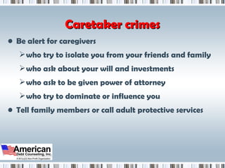 Caretaker crimes Be alert for caregivers who try to isolate you from your friends and family who ask about your will and investments who ask to be given power of attorney who try to dominate or influence you Tell family members or call adult protective services 