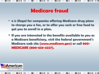 Medicare fraud It  is illegal for companies offering Medicare drug plans to charge you a fee, or to offer you cash or free food to get you to enroll in a plan. If you are interested in the benefits available to you as a Medicare beneficiary, visit the federal government’s Medicare web site  (www.medicare.gov)  or call  800-MEDICARE (800-633-4227). 