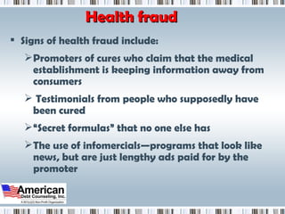 Health fraud Signs of health fraud include: Promoters of cures who claim that the medical establishment is keeping information away from consumers Testimonials from people who supposedly have been cured “ Secret formulas” that no one else has The use of infomercials—programs that look like news, but are just lengthy ads paid for by the promoter 