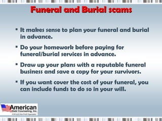Funeral and Burial scams It makes sense to plan your funeral and burial in advance.  Do your homework before paying for funeral/burial services in advance.  Draw up your plans with a reputable funeral business and save a copy for your survivors.  If you want cover the cost of your funeral, you can include funds to do so in your will. 