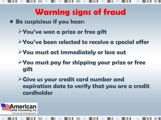 Warning signs of fraud Be suspicious if you hear: You’ve won a prize or free gift You’ve been selected to receive a special offer You must act immediately or lose out You must pay for shipping your prize or free gift Give us your credit card number and expiration date to verify that you are a credit cardholder 