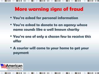 More warning signs of fraud You’re asked for personal information You’re asked to donate to an agency whose name sounds like a well known charity You’re one of only a chosen few to receive this offer A courier will come to your home to get your payment 