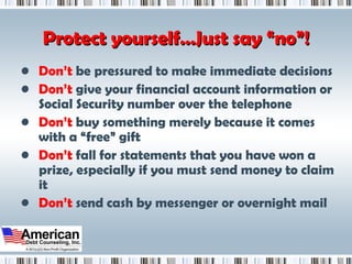 Protect yourself…Just say “no”! Don’t  be pressured to make immediate decisions Don’t  give your financial account information or Social Security number over the telephone Don’t  buy something merely because it comes with a “free” gift Don’t  fall for statements that you have won a prize, especially if you must send money to claim it Don’t  send cash by messenger or overnight mail 
