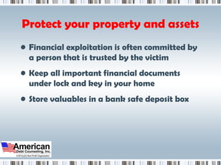 Protect your property and assets Financial exploitation is often committed by a person that is trusted by the victim Keep all important financial documents under lock and key in your home Store valuables in a bank safe deposit box 
