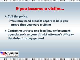 If you become a victim… Call the police You may need a police report to help you prove that you were a victim Contact your state and local law enforcement agencies such as your district attorney’s office or the state attorney general 