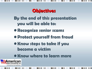 Objectives By the end of this presentation you will be able to:  Recognize senior scams  Protect yourself from fraud Know steps to take if you become a victim Know where to learn more 