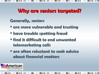 Why are seniors targeted? Generally, seniors are more vulnerable and trusting have trouble spotting fraud find it difficult to end unwanted telemarketing calls are often reluctant to seek advice about financial matters  