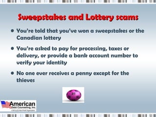 Sweepstakes and Lottery scams You’re told that you’ve won a sweepstakes or the Canadian lottery You’re asked to pay for processing, taxes or delivery, or provide a bank account number to verify your identity  No one ever receives a penny except for the thieves 
