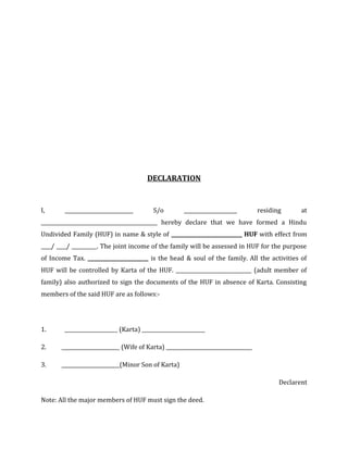 DECLARATION
I, ___________________________ S/o _____________________ residing at
______________________________________________ hereby declare that we have formed a Hindu
Undivided Family (HUF) in name & style of ____________________________ HUF with effect from
____/ ____/ __________. The joint income of the family will be assessed in HUF for the purpose
of Income Tax. ________________________ is the head & soul of the family. All the activities of
HUF will be controlled by Karta of the HUF. ______________________________ (adult member of
family) also authorized to sign the documents of the HUF in absence of Karta. Consisting
members of the said HUF are as follows:-
1. _____________________ (Karta) _________________________
2. _______________________ (Wife of Karta) __________________________________
3. _______________________(Minor Son of Karta)
Declarent
Note: All the major members of HUF must sign the deed.
 