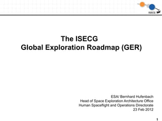 The ISECG
Global Exploration Roadmap (GER)




                                 ESA/ Bernhard Hufenbach
                Head of Space Exploration Architecture Office
               Human Spaceflight and Operations Directorate
                                                23 Feb 2012

                                                                1
 