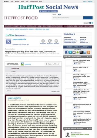 BIGNEWS:     Food    Recipes      Wine     Beer      Smarter Ideas     More                                                                                 Log in | Sign Up




                                                                                                  News         Web

                                                                                                   Search News and Topics


                                                                                                                                                            CONNECT            

 FRONTPAGE       POLITICS      BUSINESS ENTERTAINMENT               MEDIA T C COMEDY STYLE W R D F O
                                                                           EH               OL    OD                          HEALTHYLIVING      IMPACT M R
                                                                                                                                                         OE             LOCAL

   F O RECIPES CHEFS RESTAURANTS DESSERTS COCKTAILS WINE BEER
    OD



                                                                                                                        Stats Board
  HuffPost Comments
                                                                                                                        Comments                       Network
                sugarcreekchile                                                                                         Total Comments: 152            Friends: 40
                                                                                                                        Comments to News: 147          Fans: 21
                                                                                                                        Comments to Blogs: 5           Following: 140
                                                                         Networker Superuser Moderator
                Comments (152) | Friends (40)



 Commented on:                                                                                                                          FOLLOW US

 People Willing To Pay More For Safer Food, Survey Says
 Read More: Food Safety, Fda, Food Safety Modernization Act, Food-safety-modernization, Food Safety Survey, Food
 News
                                                                                                                        MOST POPULAR ON HUFFPOST                     1 of 2


                                                                                                                                      WATCH: 100 Greatest Movie
                                                                                                                                      Threats Of All Time
    This comment was in                                                                                                                   Like   920
    reply to a comment by:               Ermintrude                                      Expand full thread


                                                                                                                                      Rihanna FIRES BACK At
              Ermintrude
                                                                                                                                      Critics
              8 Fans                                                                                                                      Like   499

  09:53 AM on 5/25/2011
                                                                                                                                      Shia LeBeouf: Megan
  We can take back our food supply buy purchasing more directly from the farmer. Reducing the                                         Fox 'Couldn't Handle' Sexy
  demand of mass-produced food would go a long way to bringing about change. Farmers Markets                                          Demands
  are popping up all around, some even extending into the colder winter months. If you don't have the                                     Like   102
  time to shop their usually narrow weekend schedule, you can find a CSA to join on Local Harvest,
  or order meat directly from a farm of your choice on Home Grown Cow. These little deviations will                                   AOL Real Estate: Video:
  save you money, put better tasting and healthier food on your table, and send a message - if they                                   Family Lives in 320-Square-
  want to hear it. Either way, I can tell you the farmer you buy direct from will thank you because he                                Foot 'Shotgun Shack'
  will also be better off. You get to directly and positively impact two households in one purchase -                                     Like   4K
  how often can you do that?
                                                                                                                                      AOL Real Estate: Now You
                                                                                                Permalink  | Share it                 See It, Now You Don't: The
                                                                                                                                      $43.5 Million Teardown
                                                                                                                                          Like   195

                                                                                                                                      God Is Not A Christian
       sugarcreekchile
                                                                                                                                          Like   15K
       Commented 1 week ago in Food


       “I love the little farmer's market store that opened up a few years                                                            PHOTOS: 9 Funniest Signs Of
                                                                                                                                      The Month
       ago a couple of blocks from my house which is open everyday. Not
                                                                                                                                          Like   1K
       only is the produce tastier but less expensive. I hadn't heard of
       Home Grown Cow and pay more for my meat at a local small chain
                                                                                                                                      AOL Travel News: Girl Falls
       meat market that has their own farm. Their animals, from cows to
                                                                                                                                      from Wildwood Ferris Wheel,
       chickens, are humanely raised and the meat is 100% natural, no                                                                 Dies
       chemicals or preservatives added and cut fresh daily. A succulent                                                                  Like   240
       pork chop from there is well worth the little extra I pay than a pork
                                                                                                                                      AOL Small Business: My First
       chop from the supermarket. You're right, we do need to support
                                                                                                                                      Million: Barbara Corcoran,
       our local farmers. My dad always had a big garden when I was                                                                   The Corcoran Group
       growing up. I remember going to a farm outside our city to buy                                                                     Like   1K
       eggs and chickens, a small local dairy for milk products and during
       growing season, going to the strawberry farm where we picked in
                                                                                                                        DON'T MISS HUFFPOST BLOGGERS                 1 of 5
       the field and peach orchard. Dad, also, went in with his farmer
       friend to buy a Black Angus calf each year. The farmer grass fed
       him and dad had his brother-in law who was a butcher cut and                                                               Shaun Donovan
                                                                                                                                  Greener Homes Means a Stronger
       package the meat which they divided. I grew up eating great fresh
                                                                                                                                  Economy
       food and am glad I can be a locavore.”
 