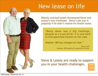 New lease on life
Obesity and bad health threatened Steve and
Lesley’s very livelihood. Steve’s job was in
jeopardy if he didn’t resolve his health issues.
“Being obese was a big challenge,
because as a truck driver, it is very hard
to find good food choices on the road.
Shaklee 180 has changed all that.”
Steve Huff
Shaklee 180 Healthy Competition Winner
Steve & Lesley are ready to support
you in your health challenges.
Wednesday, November 20, 13
 