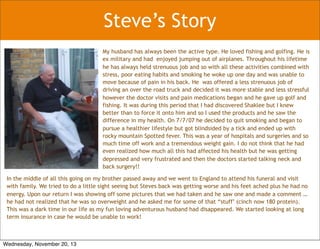 Steve’s Story
My husband has always been the active type. He loved fishing and golfing. He is
ex military and had enjoyed jumping out of airplanes. Throughout his lifetime
he has always held strenuous job and so with all these activities combined with
stress, poor eating habits and smoking he woke up one day and was unable to
move because of pain in his back. He was offered a less strenuous job of
driving an over the road truck and decided it was more stable and less stressful
however the doctor visits and pain medications began and he gave up golf and
fishing. It was during this period that I had discovered Shaklee but I knew
better than to force it onto him and so I used the products and he saw the
difference in my health. On 7/7/07 he decided to quit smoking and began to
pursue a healthier lifestyle but got blindsided by a tick and ended up with
rocky mountain Spotted fever. This was a year of hospitals and surgeries and so
much time off work and a tremendous weight gain. I do not think that he had
even realized how much all this had affected his health but he was getting
depressed and very frustrated and then the doctors started talking neck and
back surgery!!
In the middle of all this going on my brother passed away and we went to England to attend his funeral and visit
with family. We tried to do a little sight seeing but Steves back was getting worse and his feet ached plus he had no
energy. Upon our return I was showing off some pictures that we had taken and he saw one and made a comment …
he had not realized that he was so overweight and he asked me for some of that “stuff’ (cinch now 180 protein).
This was a dark time in our life as my fun loving adventurous husband had disappeared. We started looking at long
term insurance in case he would be unable to work!
Wednesday, November 20, 13
 