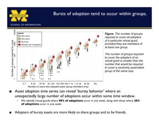 Bursts of adoption tend to occur within groups.
                                                                                	




                                                                           Figure. The number of groups
                                                                           required to cover all adopters
                                                                           of a particular virtual good,
                                                                           provided they are members of
                                                                           at least one group.

                                                                           The number of groups required
                                                                           to cover the adopters of an
                                                                           virtual good is smaller than the
                                                                           number that would be required
                                                                           to cover a randomly assembled
                                                                           group of the same size.




    Asset adoption time series can reveal ‘bursty behavior’ where an
     unexpectedly large number of adoptions occur within some time window.	

      –  We identify virtual goods where 90% of adoptions occur in one week, along with those where 20%
         of adoptions occur in one week.


    Adopters of bursty assets are more likely to share groups and to be friends.	

 