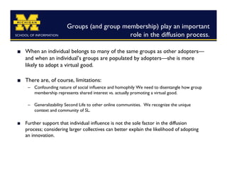 Groups (and group membership) play an important
                                              role in the diffusion process. 	


    When an individual belongs to many of the same groups as other adopters—
     and when an individual’s groups are populated by adopters—she is more
     likely to adopt a virtual good.

    There are, of course, limitations:	

      –  Confounding nature of social inﬂuence and homophily We need to disentangle how group
         membership represents shared interest vs. actually promoting a virtual good.

      –  Generalizability Second Life to other online communities. We recognize the unique
         context and community of SL. 

    Further support that individual inﬂuence is not the sole factor in the diffusion
     process; considering larger collectives can better explain the likelihood of adopting
     an innovation.	

 