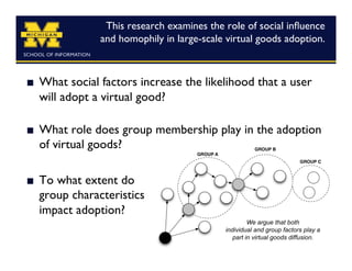 This research examines the role of social inﬂuence
                   and homophily in large-scale virtual goods adoption.
                                                                      	




    What social factors increase the likelihood that a user
     will adopt a virtual good?

    What role does group membership play in the adoption
     of virtual goods?	


    To what extent do
     group characteristics 
     impact adoption?	

                                                          We argue that both
                                                 individual and group factors play a
                                                    part in virtual goods diffusion.
 